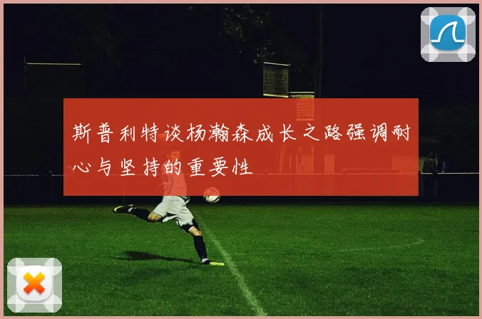 斯普利特谈杨瀚森成长之路强调耐心与坚持的重要性
