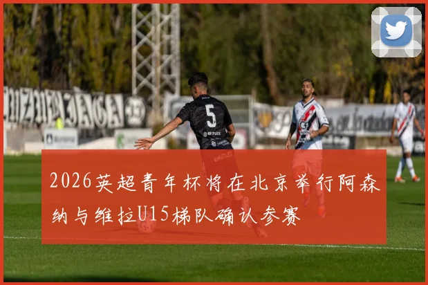 2026英超青年杯将在北京举行阿森纳与维拉U15梯队确认参赛