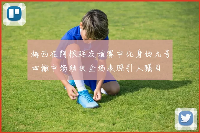 梅西在阿根廷友谊赛中化身伪九号回撤中场助攻全场表现引人瞩目